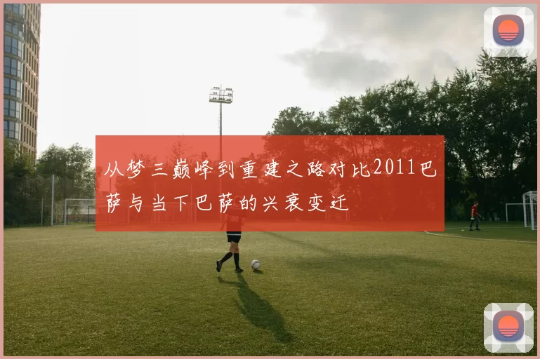 从梦三巅峰到重建之路对比2011巴萨与当下巴萨的兴衰变迁
